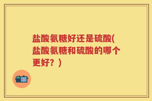 盐酸氨糖好还是硫酸(盐酸氨糖和硫酸的哪个更好?) 盐酸氨糖好还是硫酸(盐酸氨糖和硫酸的哪个更好?)