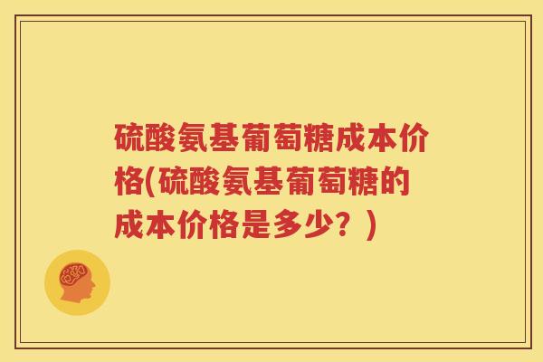硫酸氨基葡萄糖成本价格(硫酸氨基葡萄糖的成本价格是多少?) 硫酸氨基葡萄糖成本价格(硫酸氨基葡萄糖的成本价格是多少?)