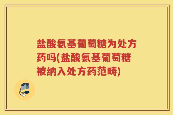 盐酸氨基葡萄糖为处方药吗(盐酸氨基葡萄糖被纳入处方药范畴) 盐酸氨基葡萄糖为处方药吗(盐酸氨基葡萄糖被纳入处方药范畴)