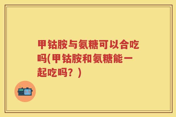 甲钴胺与氨糖可以合吃吗(甲钴胺和氨糖能一起吃吗?) 甲钴胺与氨糖可以合吃吗(甲钴胺和氨糖能一起吃吗?)