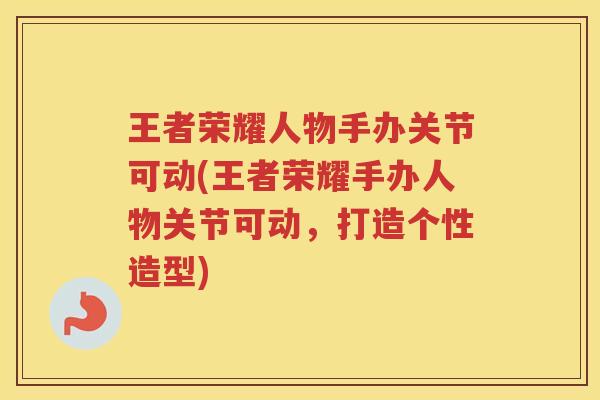 王者荣耀人物手办关节可动(王者荣耀手办人物关节可动，打造个性造型)