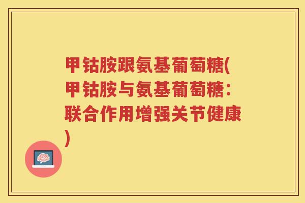 甲钴胺跟氨基葡萄糖(甲钴胺与氨基葡萄糖:联合作用增强关节健康) 甲钴胺跟氨基葡萄糖(甲钴胺与氨基葡萄糖:联合作用增强关节健康)
