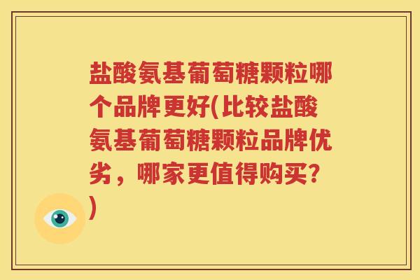 盐酸氨基葡萄糖颗粒哪个品牌更好(比较盐酸氨基葡萄糖颗粒品牌优劣，哪家更值得购买？)