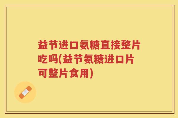 益节进口氨糖直接整片吃吗(益节氨糖进口片可整片食用) 益节进口氨糖直接整片吃吗(益节氨糖进口片可整片食用)