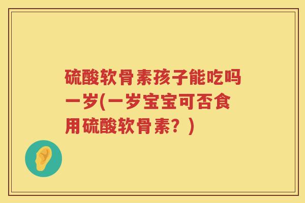 硫酸软骨素孩子能吃吗一岁(一岁宝宝可否食用硫酸软骨素？)