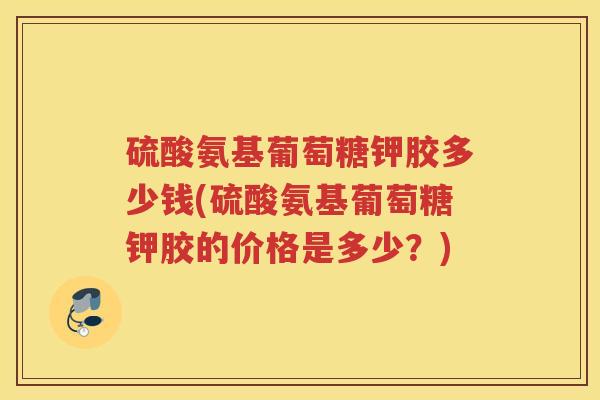 硫酸氨基葡萄糖钾胶多少钱(硫酸氨基葡萄糖钾胶的价格是多少?) 硫酸氨基葡萄糖钾胶多少钱(硫酸氨基葡萄糖钾胶的价格是多少?)