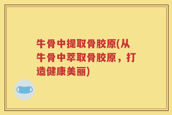 牛骨中提取骨胶原(从牛骨中萃取骨胶原,打造健康美丽) 牛骨中提取骨胶原(从牛骨中萃取骨胶原,打造健康美丽)