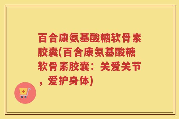 百合康氨基酸糖软骨素胶囊(百合康氨基酸糖软骨素胶囊:关爱关节,爱护身体) 百合康氨基酸糖软骨素胶囊(百合康氨基酸糖软骨素胶囊:关爱关节,爱护身体)