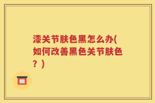 漆关节肤色黑怎么办(如何改善黑色关节肤色?) 漆关节肤色黑怎么办(如何改善黑色关节肤色?)