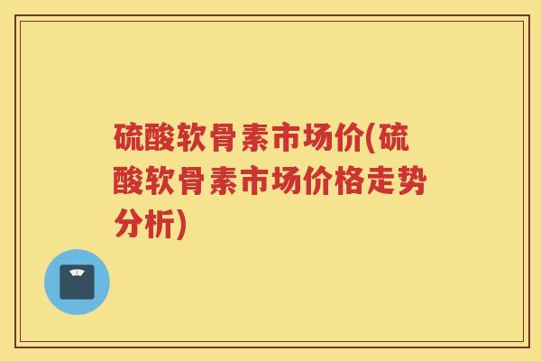 硫酸软骨素市场价(硫酸软骨素市场价格走势分析) 硫酸软骨素市场价(硫酸软骨素市场价格走势分析)