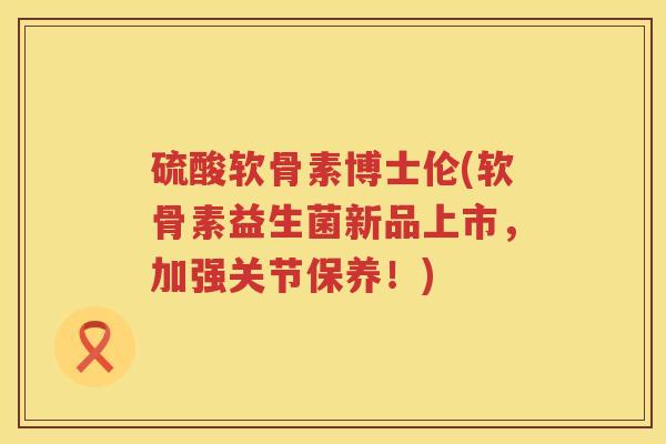 硫酸软骨素博士伦(软骨素益生菌新品上市,加强关节保养!) 硫酸软骨素博士伦(软骨素益生菌新品上市,加强关节保养!)
