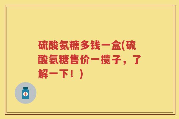 硫酸氨糖多钱一盒(硫酸氨糖售价一揽子,了解一下!) 硫酸氨糖多钱一盒(硫酸氨糖售价一揽子,了解一下!)
