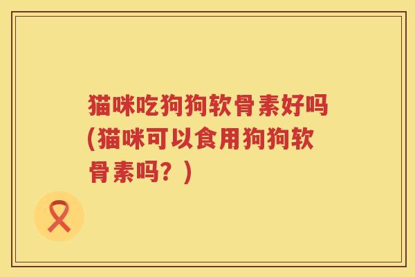 猫咪吃狗狗软骨素好吗(猫咪可以食用狗狗软骨素吗?) 猫咪吃狗狗软骨素好吗(猫咪可以食用狗狗软骨素吗?)