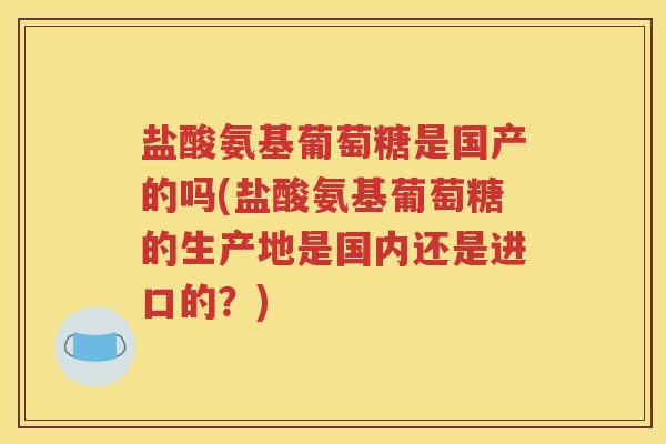 盐酸氨基葡萄糖是国产的吗(盐酸氨基葡萄糖的生产地是国内还是进口的?) 盐酸氨基葡萄糖是国产的吗(盐酸氨基葡萄糖的生产地是国内还是进口的?)