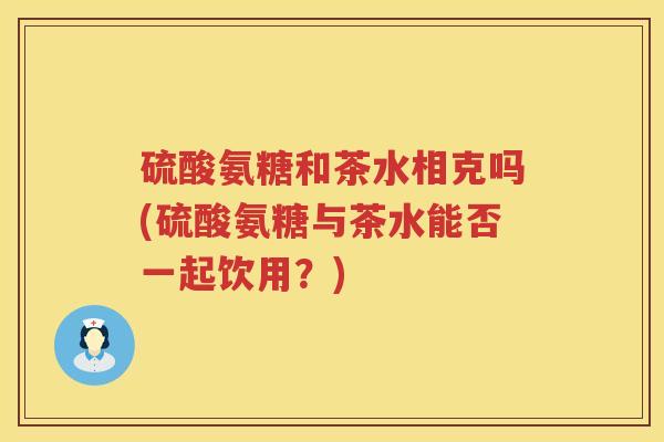 硫酸氨糖和茶水相克吗(硫酸氨糖与茶水能否一起饮用?) 硫酸氨糖和茶水相克吗(硫酸氨糖与茶水能否一起饮用?)