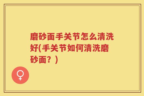 磨砂面手关节怎么清洗好(手关节如何清洗磨砂面？)