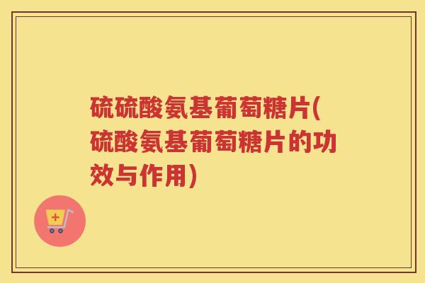 硫硫酸氨基葡萄糖片(硫酸氨基葡萄糖片的功效与作用)