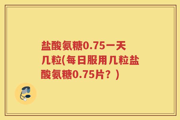 盐酸氨糖0.75一天几粒(每日服用几粒盐酸氨糖0.75片?) 盐酸氨糖0.75一天几粒(每日服用几粒盐酸氨糖0.75片?)