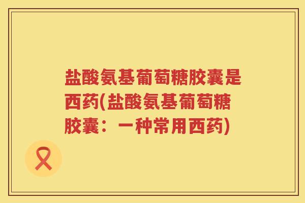 盐酸氨基葡萄糖胶囊是西药(盐酸氨基葡萄糖胶囊：一种常用西药)