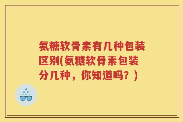 氨糖软骨素有几种包装区别(氨糖软骨素包装分几种，你知道吗？)