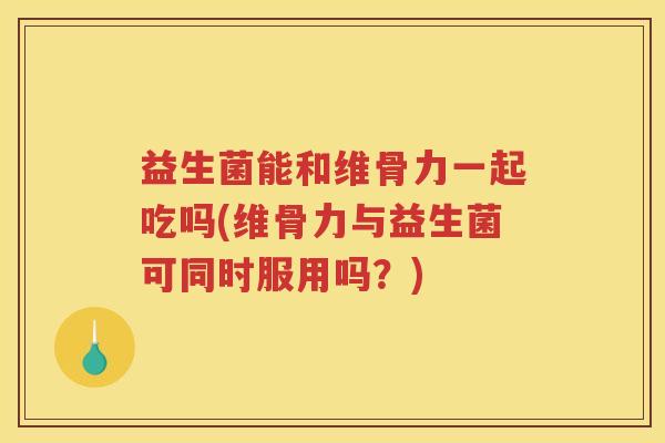 益生菌能和维骨力一起吃吗(维骨力与益生菌可同时服用吗?) 益生菌能和维骨力一起吃吗(维骨力与益生菌可同时服用吗?)