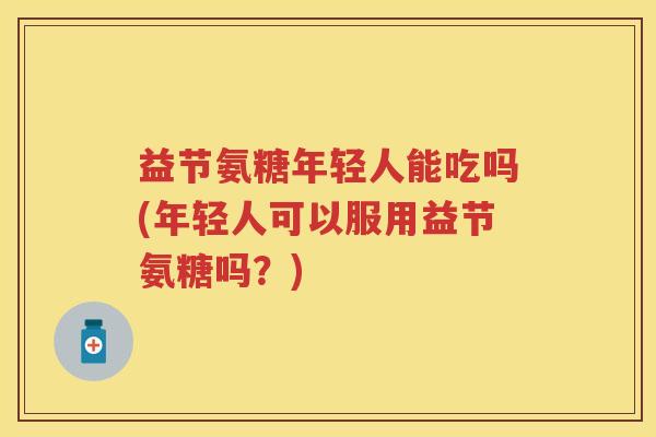 益节氨糖年轻人能吃吗(年轻人可以服用益节氨糖吗？)