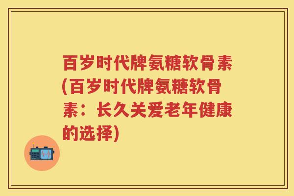 百岁时代牌氨糖软骨素(百岁时代牌氨糖软骨素：长久关爱老年健康的选择)