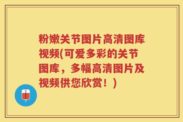 粉嫩关节图片高清图库视频(可爱多彩的关节图库，多幅高清图片及视频供您欣赏！)
