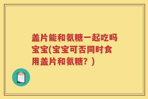 盖片能和氨糖一起吃吗宝宝(宝宝可否同时食用盖片和氨糖?) 盖片能和氨糖一起吃吗宝宝(宝宝可否同时食用盖片和氨糖?)