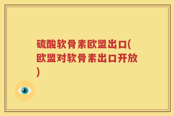 硫酸软骨素欧盟出口(欧盟对软骨素出口开放)