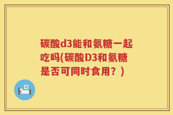 碳酸d3能和氨糖一起吃吗(碳酸D3和氨糖是否可同时食用?) 碳酸d3能和氨糖一起吃吗(碳酸D3和氨糖是否可同时食用?)