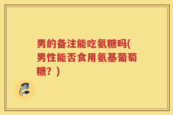 男的备注能吃氨糖吗(男性能否食用氨基葡萄糖？)