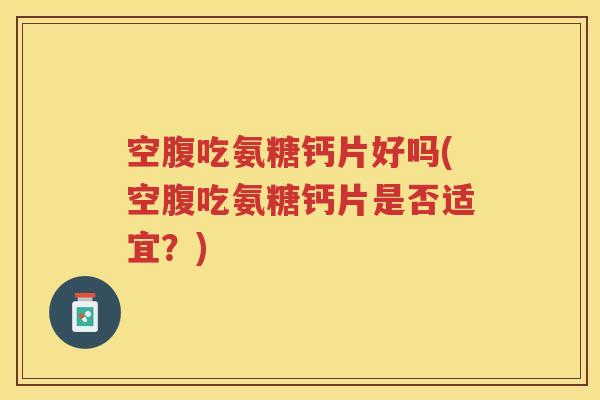 空腹吃氨糖钙片好吗(空腹吃氨糖钙片是否适宜?) 空腹吃氨糖钙片好吗(空腹吃氨糖钙片是否适宜?)