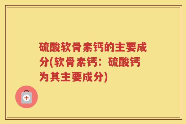硫酸软骨素钙的主要成分(软骨素钙:硫酸钙为其主要成分) 硫酸软骨素钙的主要成分(软骨素钙:硫酸钙为其主要成分)