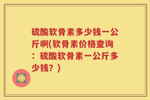 硫酸软骨素多少钱一公斤啊(软骨素价格查询：硫酸软骨素一公斤多少钱？)