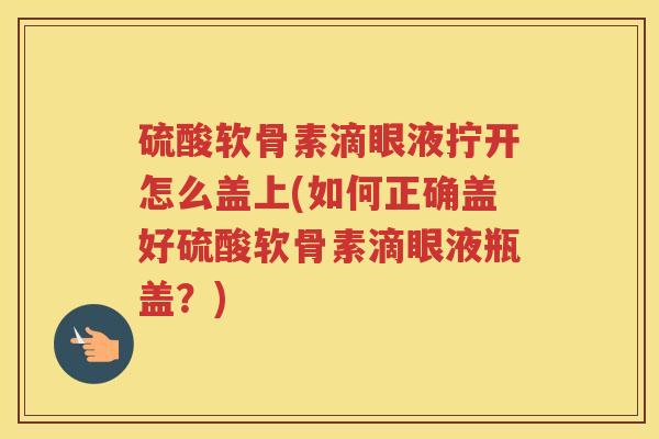 硫酸软骨素滴眼液拧开怎么盖上(如何正确盖好硫酸软骨素滴眼液瓶盖?) 硫酸软骨素滴眼液拧开怎么盖上(如何正确盖好硫酸软骨素滴眼液瓶盖?)