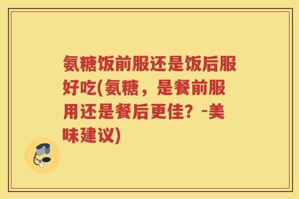氨糖饭前服还是饭后服好吃(氨糖,是餐前服用还是餐后更佳?-美味建议) 氨糖饭前服还是饭后服好吃(氨糖,是餐前服用还是餐后更佳?-美味建议)