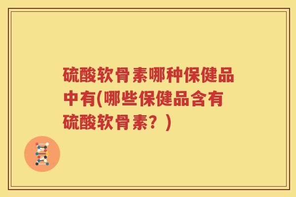 硫酸软骨素哪种保健品中有(哪些保健品含有硫酸软骨素?) 硫酸软骨素哪种保健品中有(哪些保健品含有硫酸软骨素?)