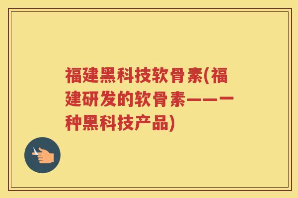 福建黑科技软骨素(福建研发的软骨素——一种黑科技产品) 福建黑科技软骨素(福建研发的软骨素——一种黑科技产品)