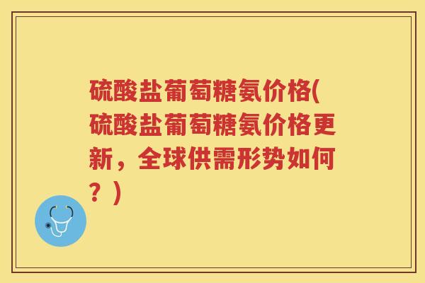 硫酸盐葡萄糖氨价格(硫酸盐葡萄糖氨价格更新,全球供需形势如何?) 硫酸盐葡萄糖氨价格(硫酸盐葡萄糖氨价格更新,全球供需形势如何?)