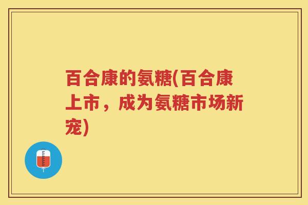 百合康的氨糖(百合康上市,成为氨糖市场新宠) 百合康的氨糖(百合康上市,成为氨糖市场新宠)