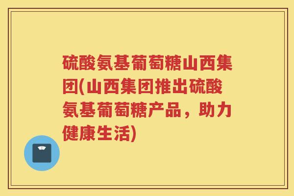 硫酸氨基葡萄糖山西集团(山西集团推出硫酸氨基葡萄糖产品,助力健康生活) 硫酸氨基葡萄糖山西集团(山西集团推出硫酸氨基葡萄糖产品,助力健康生活)