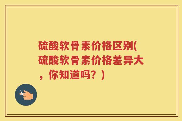 硫酸软骨素价格区别(硫酸软骨素价格差异大,你知道吗?) 硫酸软骨素价格区别(硫酸软骨素价格差异大,你知道吗?)