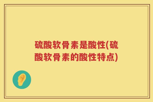 硫酸软骨素是酸性(硫酸软骨素的酸性特点) 硫酸软骨素是酸性(硫酸软骨素的酸性特点)
