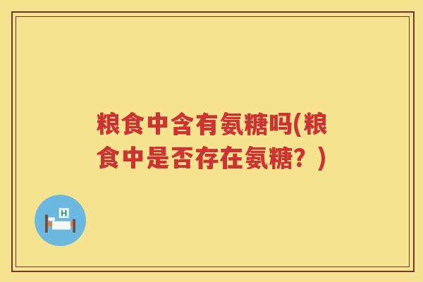 粮食中含有氨糖吗(粮食中是否存在氨糖?) 粮食中含有氨糖吗(粮食中是否存在氨糖?)