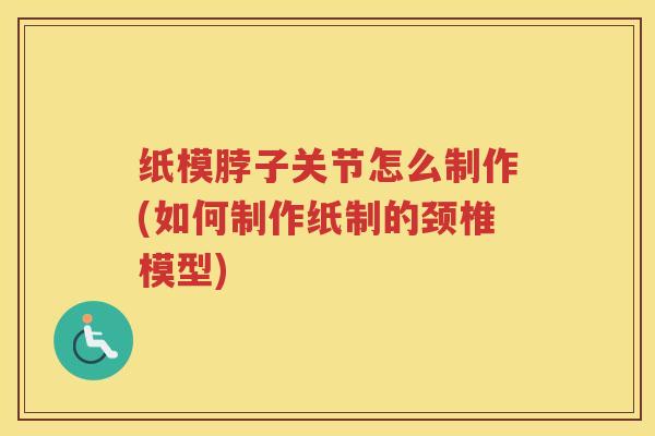 纸模脖子关节怎么制作(如何制作纸制的颈椎模型) 纸模脖子关节怎么制作(如何制作纸制的颈椎模型)