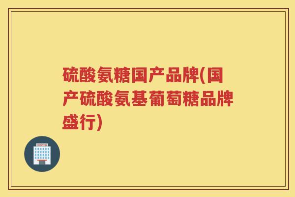 硫酸氨糖国产品牌(国产硫酸氨基葡萄糖品牌盛行) 硫酸氨糖国产品牌(国产硫酸氨基葡萄糖品牌盛行)