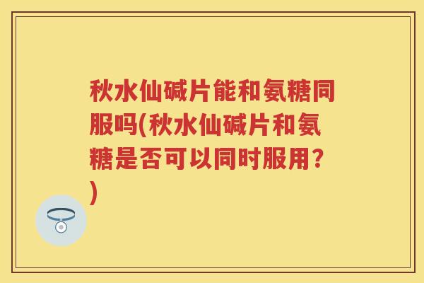 秋水仙碱片能和氨糖同服吗(秋水仙碱片和氨糖是否可以同时服用？)