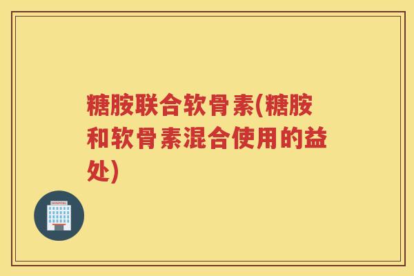 糖胺联合软骨素(糖胺和软骨素混合使用的益处) 糖胺联合软骨素(糖胺和软骨素混合使用的益处)