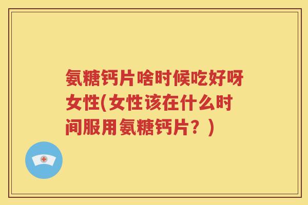 氨糖钙片啥时候吃好呀女性(女性该在什么时间服用氨糖钙片?) 氨糖钙片啥时候吃好呀女性(女性该在什么时间服用氨糖钙片?)